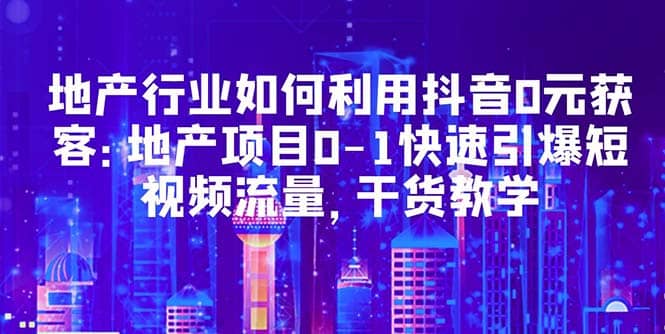 地产行业如何利用抖音0元获客：地产项目0-1快速引爆短视频流量，干货教学-左左项目网