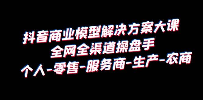 抖音商业 模型解决方案大课 全网全渠道操盘手 个人-零售-服务商-生产-农商-左左项目网