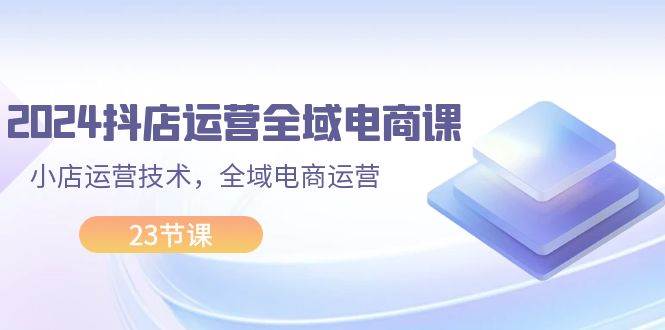 2024抖店运营-全域电商课，小店运营技术，全域电商运营（23节课）-左左项目网